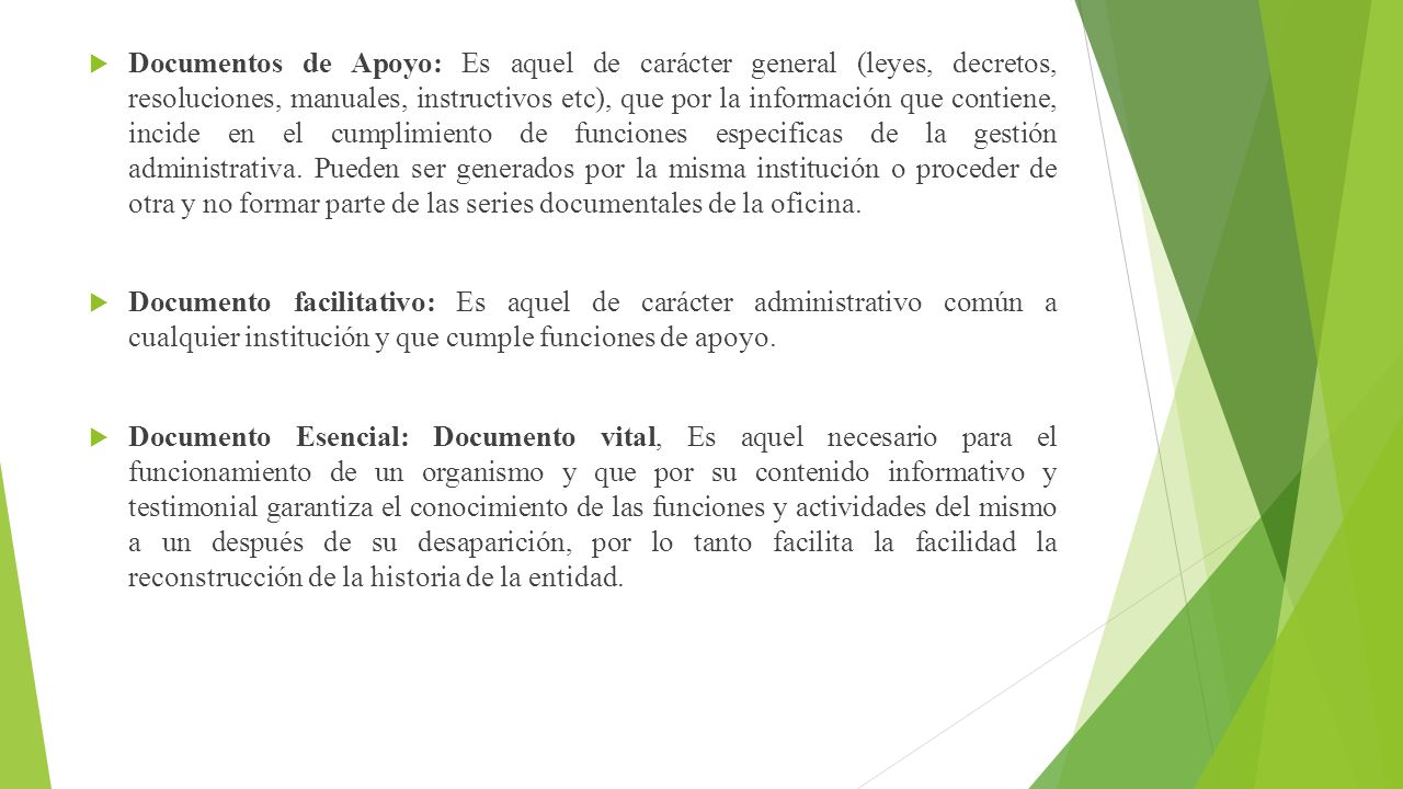 Documentos de Apoyo: Es aquel de carácter general (leyes, decretos, resoluciones, manuales, instructivos etc), que por la información que contiene, incide en el cumplimiento de funciones especificas de la gestión administrativa. Pueden ser generados por la misma institución o proceder de otra y no formar parte de las series documentales de la oficina.