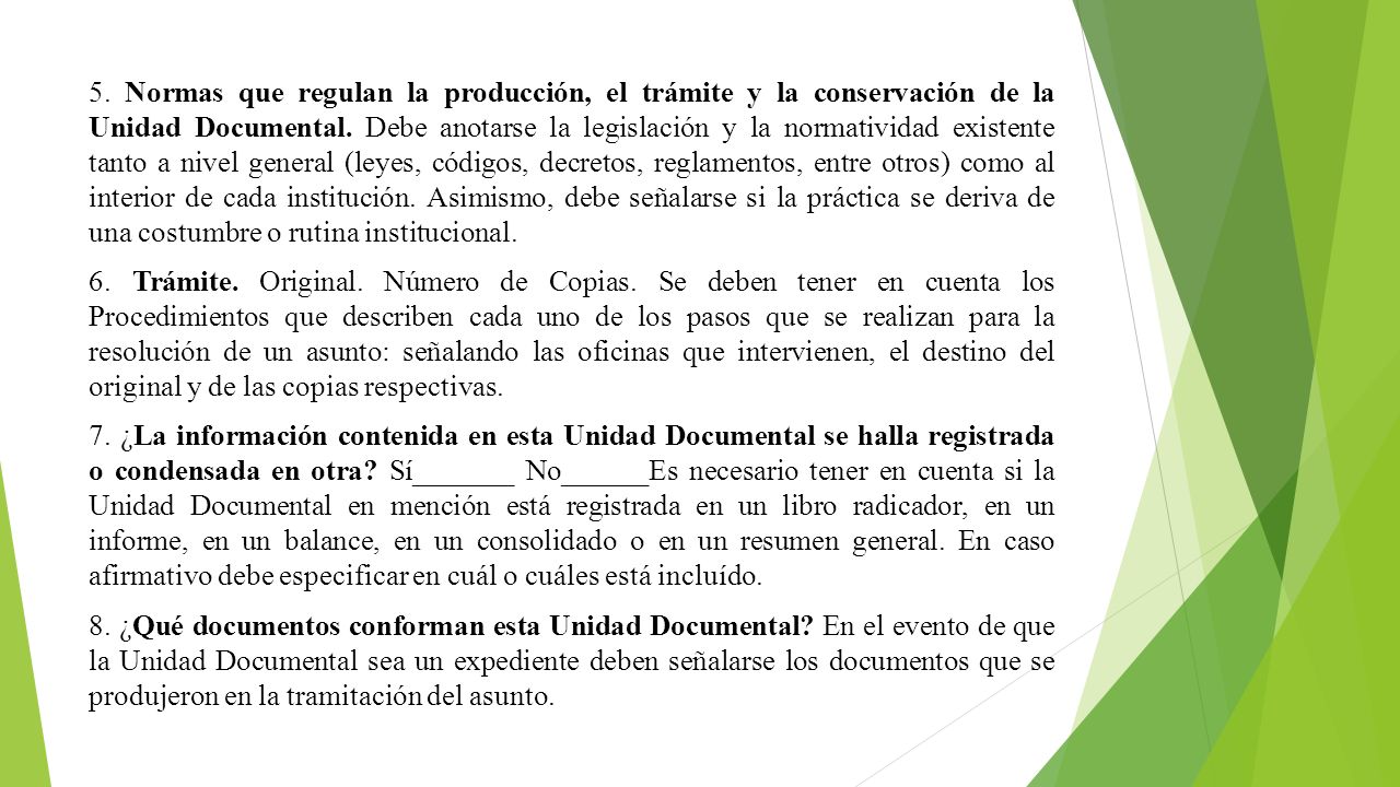 5. Normas que regulan la producción, el trámite y la conservación de la Unidad Documental. Debe anotarse la legislación y la normatividad existente tanto a nivel general (leyes, códigos, decretos, reglamentos, entre otros) como al interior de cada institución. Asimismo, debe señalarse si la práctica se deriva de una costumbre o rutina institucional.