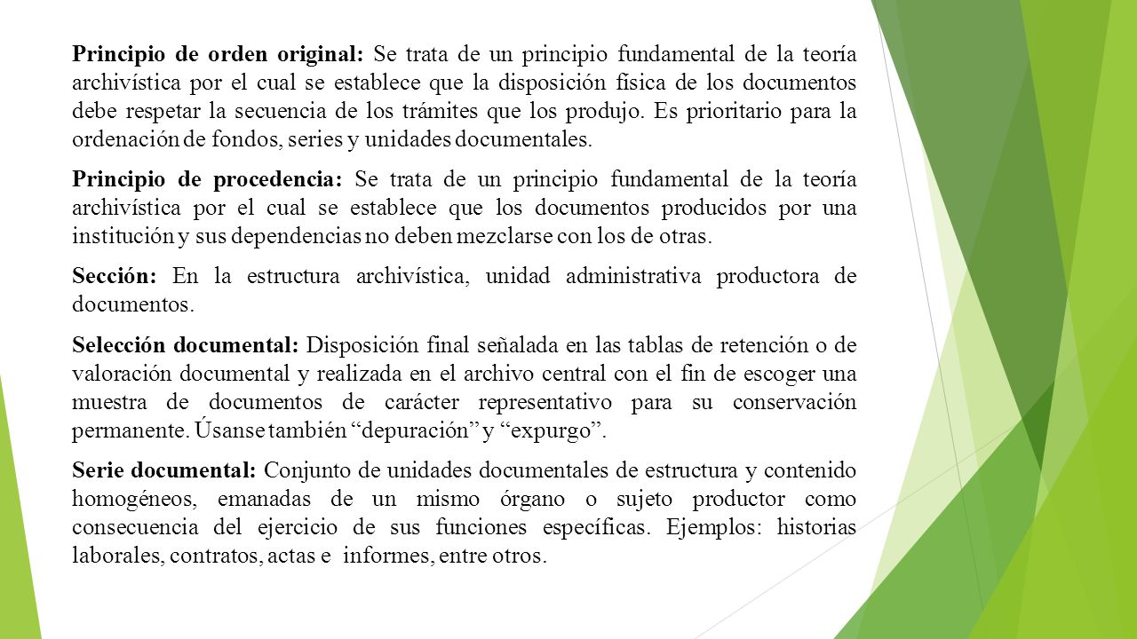 Principio de orden original: Se trata de un principio fundamental de la teoría archivística por el cual se establece que la disposición física de los documentos debe respetar la secuencia de los trámites que los produjo. Es prioritario para la ordenación de fondos, series y unidades documentales.