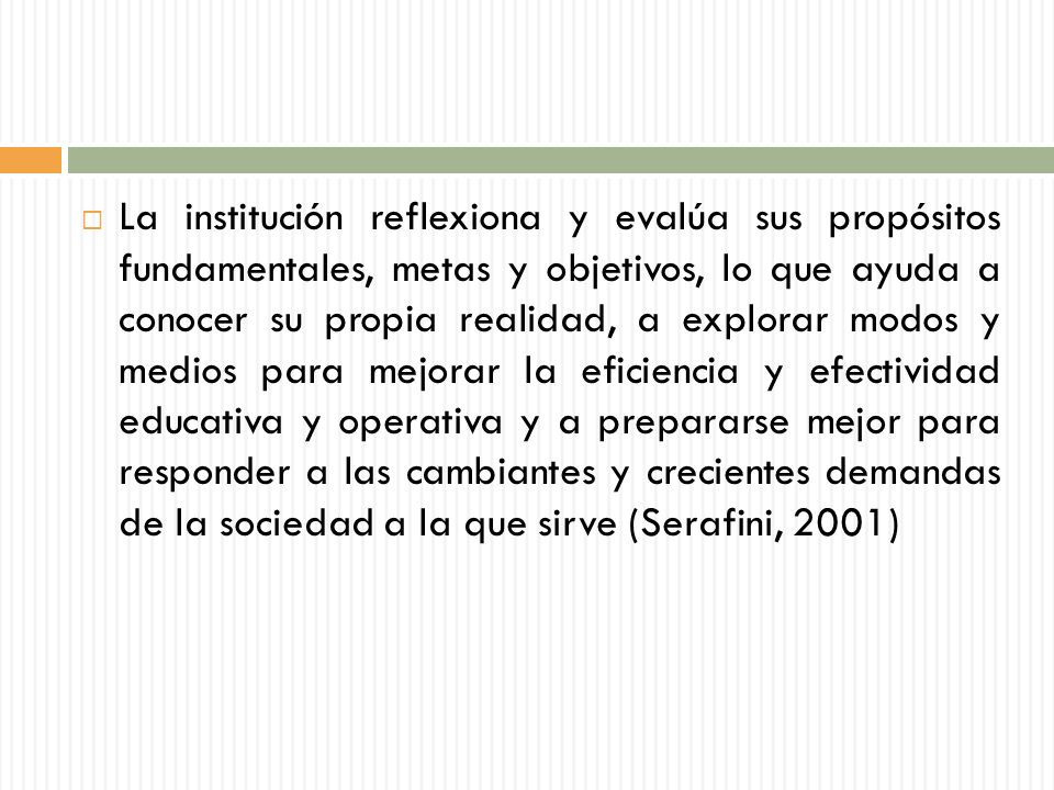 La institución reflexiona y evalúa sus propósitos fundamentales, metas y objetivos, lo que ayuda a conocer su propia realidad, a explorar modos y medios para mejorar la eficiencia y efectividad educativa y operativa y a prepararse mejor para responder a las cambiantes y crecientes demandas de la sociedad a la que sirve (Serafini, 2001)