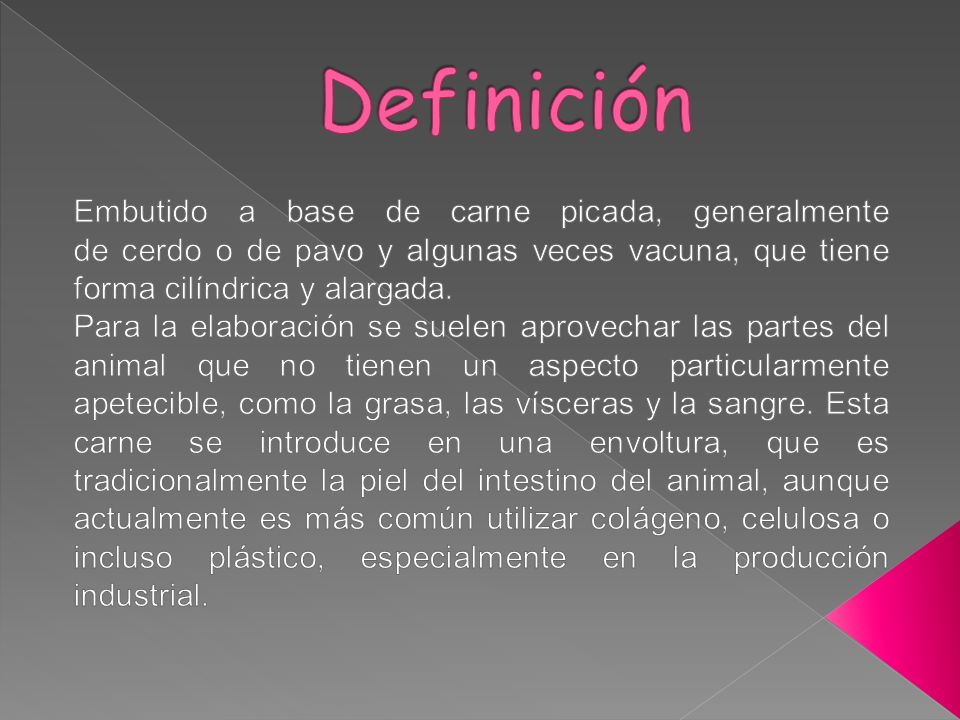 Definición Embutido a base de carne picada, generalmente de cerdo o de pavo y algunas veces vacuna, que tiene forma cilíndrica y alargada.