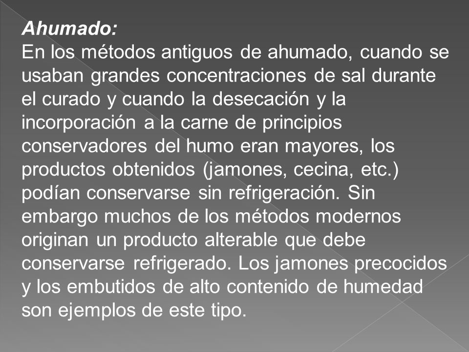 Ahumado: En los métodos antiguos de ahumado, cuando se usaban grandes concentraciones de sal durante el curado y cuando la desecación y la incorporación a la carne de principios conservadores del humo eran mayores, los productos obtenidos (jamones, cecina, etc.) podían conservarse sin refrigeración.