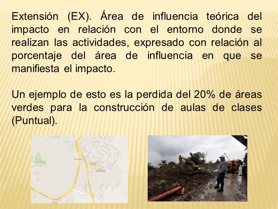 Extensión (EX). Área de influencia teórica del impacto en relación con el entorno donde se realizan las actividades, expresado con relación al porcentaje del área de influencia en que se manifiesta el impacto.