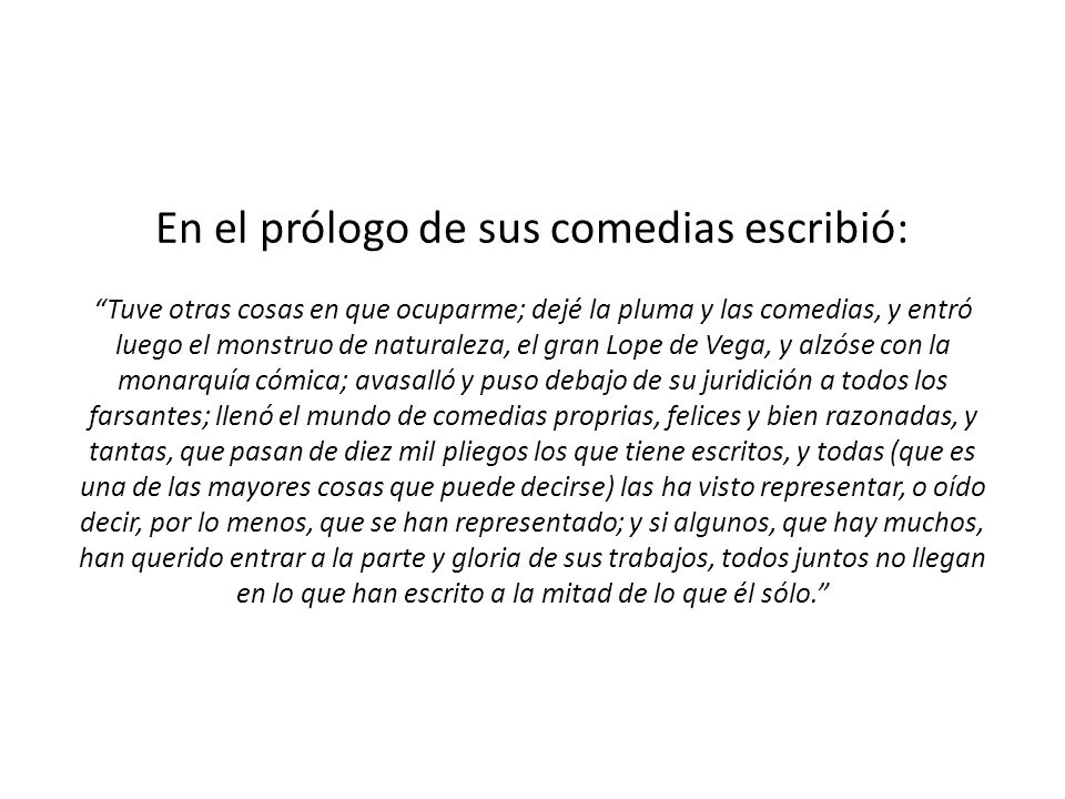 En el prólogo de sus comedias escribió: Tuve otras cosas en que ocuparme; dejé la pluma y las comedias, y entró luego el monstruo de naturaleza, el gran Lope de Vega, y alzóse con la monarquía cómica; avasalló y puso debajo de su juridición a todos los farsantes; llenó el mundo de comedias proprias, felices y bien razonadas, y tantas, que pasan de diez mil pliegos los que tiene escritos, y todas (que es una de las mayores cosas que puede decirse) las ha visto representar, o oído decir, por lo menos, que se han representado; y si algunos, que hay muchos, han querido entrar a la parte y gloria de sus trabajos, todos juntos no llegan en lo que han escrito a la mitad de lo que él sólo.