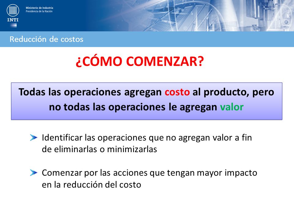Reducción de costos ¿CÓMO COMENZAR Todas las operaciones agregan costo al producto, pero no todas las operaciones le agregan valor.