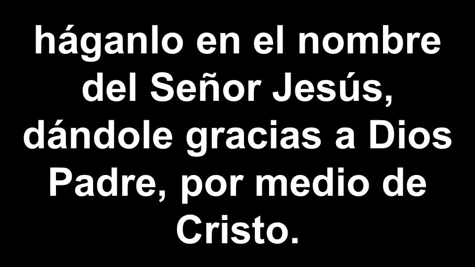 háganlo en el nombre del Señor Jesús, dándole gracias a Dios Padre, por medio de Cristo.