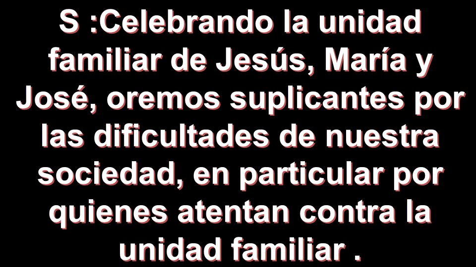 S :Celebrando la unidad familiar de Jesús, María y José, oremos suplicantes por las dificultades de nuestra sociedad, en particular por quienes atentan contra la unidad familiar .
