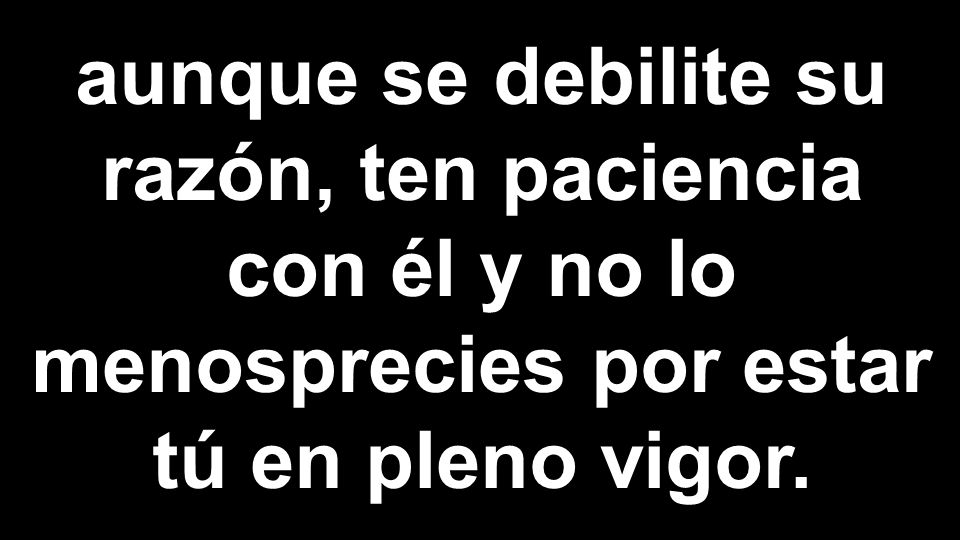 aunque se debilite su razón, ten paciencia con él y no lo menosprecies por estar tú en pleno vigor.