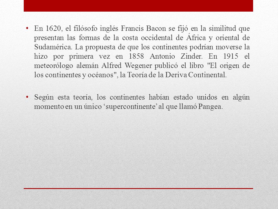 En 1620, el filósofo inglés Francis Bacon se fijó en la similitud que presentan las formas de la costa occidental de África y oriental de Sudamérica. La propuesta de que los continentes podrían moverse la hizo por primera vez en 1858 Antonio Zinder. En 1915 el meteorólogo alemán Alfred Wegener publicó el libro El origen de los continentes y océanos , la Teoría de la Deriva Continental.