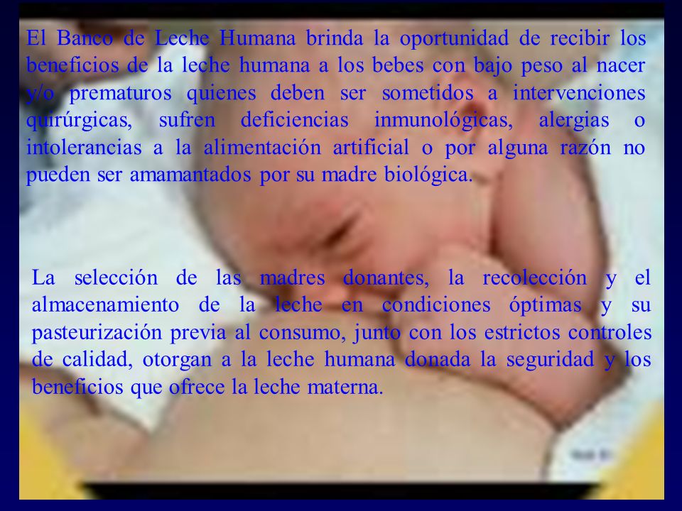 El Banco de Leche Humana brinda la oportunidad de recibir los beneficios de la leche humana a los bebes con bajo peso al nacer y/o prematuros quienes deben ser sometidos a intervenciones quirúrgicas, sufren deficiencias inmunológicas, alergias o intolerancias a la alimentación artificial o por alguna razón no pueden ser amamantados por su madre biológica.