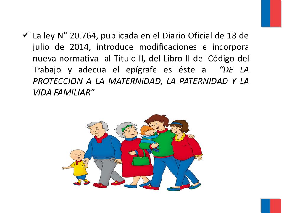 La ley N° , publicada en el Diario Oficial de 18 de julio de 2014, introduce modificaciones e incorpora nueva normativa al Titulo II, del Libro II del Código del Trabajo y adecua el epígrafe es éste a DE LA PROTECCION A LA MATERNIDAD, LA PATERNIDAD Y LA VIDA FAMILIAR