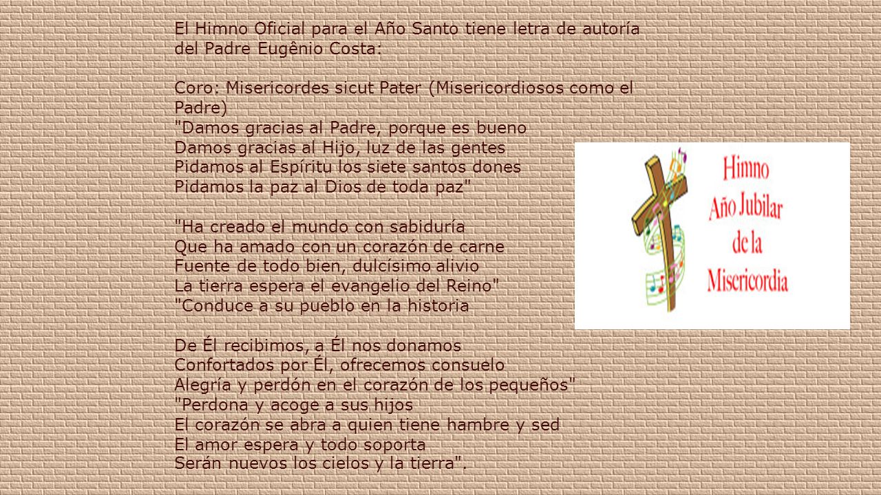El Himno Oficial para el Año Santo tiene letra de autoría del Padre Eugênio Costa: Coro: Misericordes sicut Pater (Misericordiosos como el Padre) Damos gracias al Padre, porque es bueno Damos gracias al Hijo, luz de las gentes Pidamos al Espíritu los siete santos dones Pidamos la paz al Dios de toda paz Ha creado el mundo con sabiduría Que ha amado con un corazón de carne Fuente de todo bien, dulcísimo alivio La tierra espera el evangelio del Reino Conduce a su pueblo en la historia De Él recibimos, a Él nos donamos Confortados por Él, ofrecemos consuelo Alegría y perdón en el corazón de los pequeños Perdona y acoge a sus hijos El corazón se abra a quien tiene hambre y sed El amor espera y todo soporta Serán nuevos los cielos y la tierra .