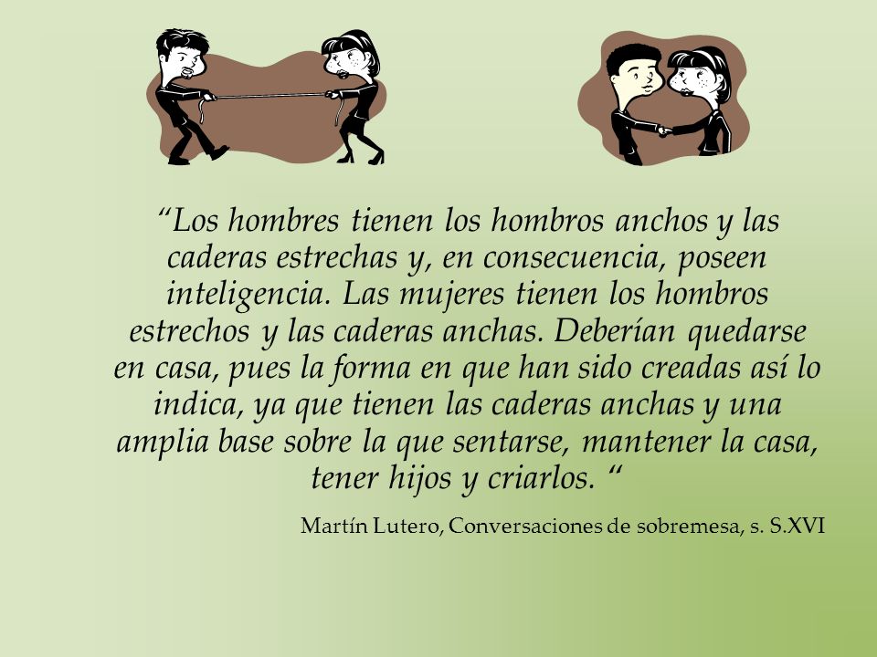 Los hombres tienen los hombros anchos y las caderas estrechas y, en consecuencia, poseen inteligencia. Las mujeres tienen los hombros estrechos y las caderas anchas. Deberían quedarse en casa, pues la forma en que han sido creadas así lo indica, ya que tienen las caderas anchas y una amplia base sobre la que sentarse, mantener la casa, tener hijos y criarlos.