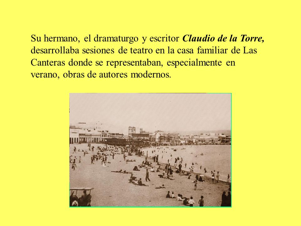 Su hermano, el dramaturgo y escritor Claudio de la Torre, desarrollaba sesiones de teatro en la casa familiar de Las Canteras donde se representaban, especialmente en verano, obras de autores modernos.
