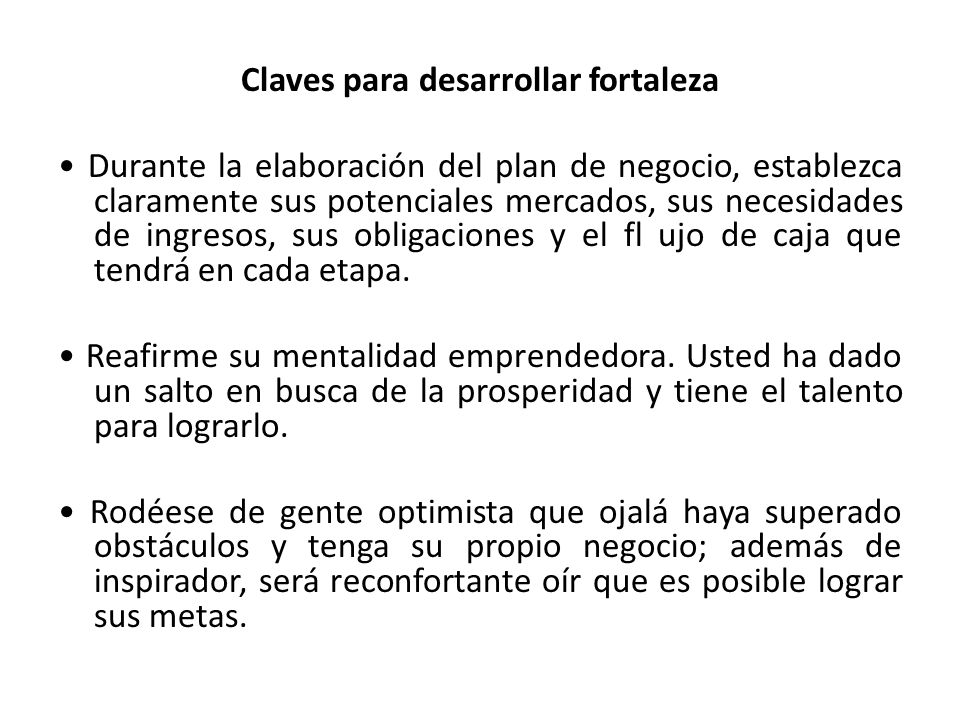 Claves para desarrollar fortaleza • Durante la elaboración del plan de negocio, establezca claramente sus potenciales mercados, sus necesidades de ingresos, sus obligaciones y el fl ujo de caja que tendrá en cada etapa.