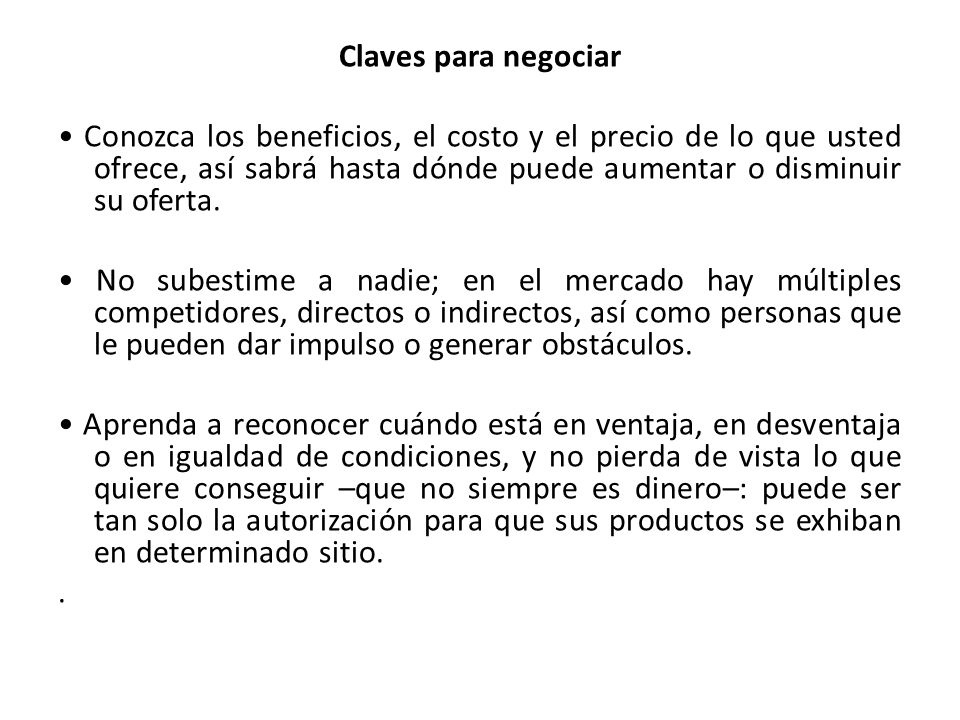 Claves para negociar • Conozca los beneficios, el costo y el precio de lo que usted ofrece, así sabrá hasta dónde puede aumentar o disminuir su oferta.