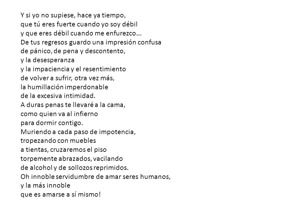 Y si yo no supiese, hace ya tiempo, que tú eres fuerte cuando yo soy débil y que eres débil cuando me enfurezco... De tus regresos guardo una impresión confusa de pánico, de pena y descontento, y la desesperanza y la impaciencia y el resentimiento de volver a sufrir, otra vez más, la humillación imperdonable de la excesiva intimidad.