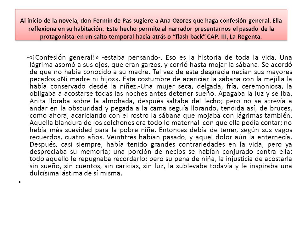 Al inicio de la novela, don Fermín de Pas sugiere a Ana Ozores que haga confesión general. Ella reflexiona en su habitación. Este hecho permite al narrador presentarnos el pasado de la protagonista en un salto temporal hacia atrás o flash back .CAP. III, La Regenta.