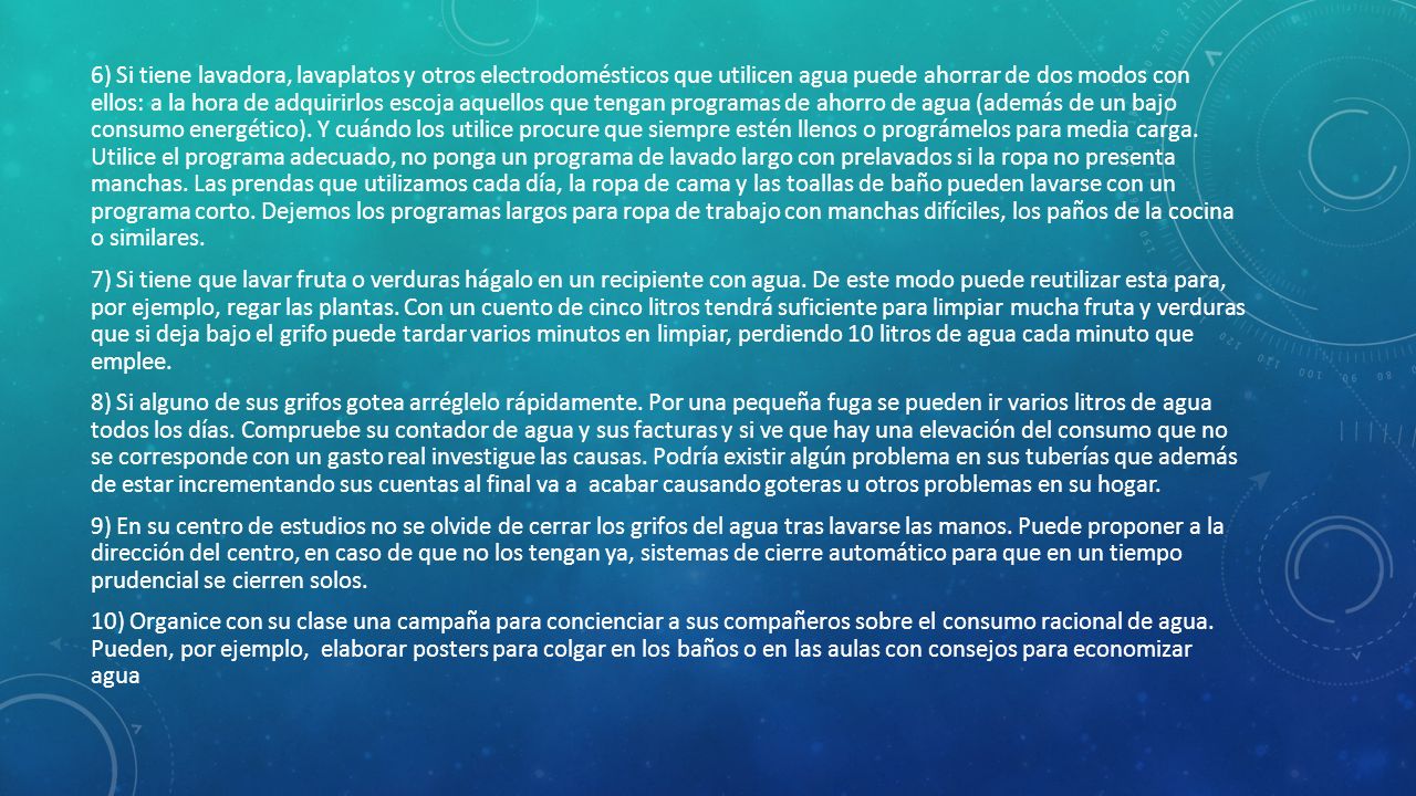 6) Si tiene lavadora, lavaplatos y otros electrodomésticos que utilicen agua puede ahorrar de dos modos con ellos: a la hora de adquirirlos escoja aquellos que tengan programas de ahorro de agua (además de un bajo consumo energético).
