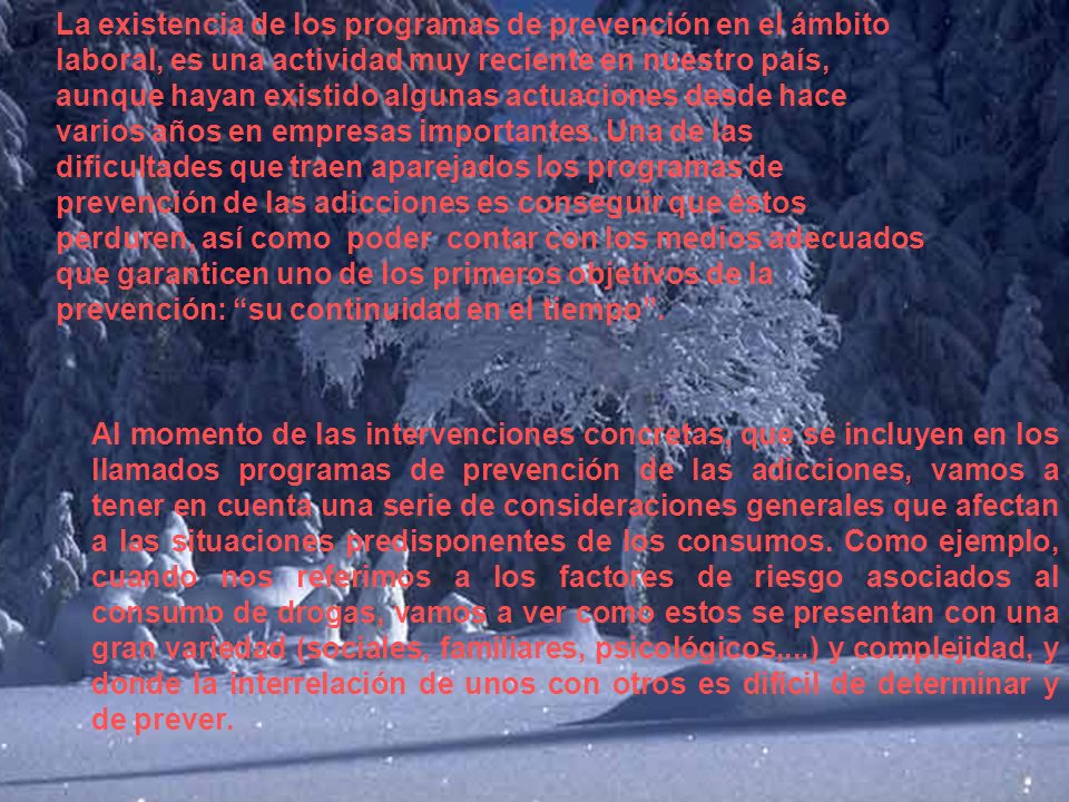 La existencia de los programas de prevención en el ámbito laboral, es una actividad muy reciente en nuestro país, aunque hayan existido algunas actuaciones desde hace varios años en empresas importantes. Una de las dificultades que traen aparejados los programas de prevención de las adicciones es conseguir que éstos perduren, así como poder contar con los medios adecuados que garanticen uno de los primeros objetivos de la prevención: su continuidad en el tiempo .