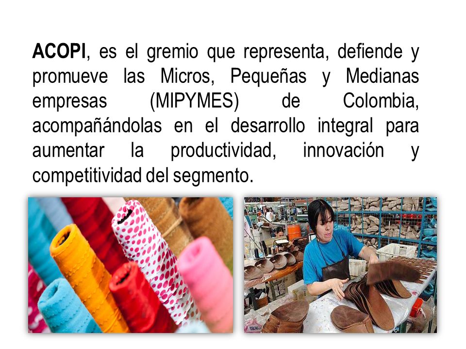 ACOPI, es el gremio que representa, defiende y promueve las Micros, Pequeñas y Medianas empresas (MIPYMES) de Colombia, acompañándolas en el desarrollo integral para aumentar la productividad, innovación y competitividad del segmento.