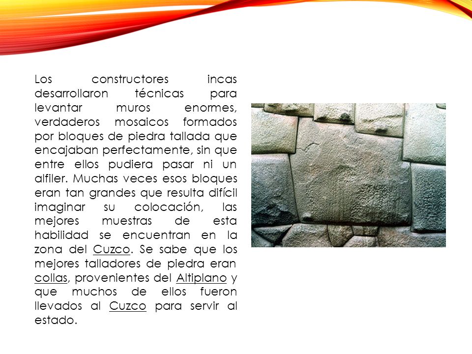 Los constructores incas desarrollaron técnicas para levantar muros enormes, verdaderos mosaicos formados por bloques de piedra tallada que encajaban perfectamente, sin que entre ellos pudiera pasar ni un alfiler.