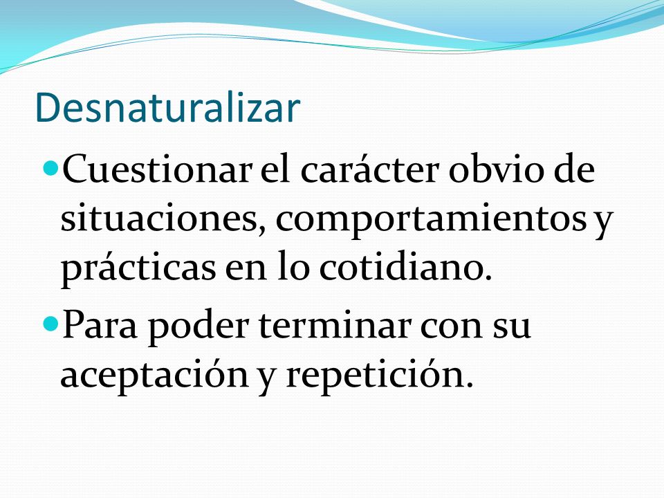 Desnaturalizar Cuestionar el carácter obvio de situaciones, comportamientos y prácticas en lo cotidiano.