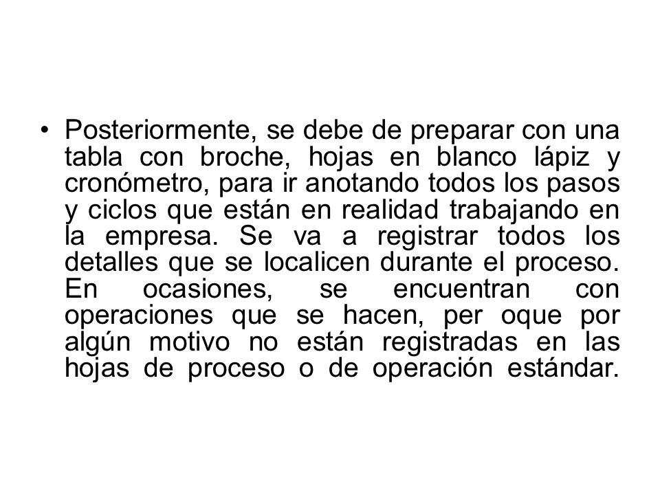 Posteriormente, se debe de preparar con una tabla con broche, hojas en blanco lápiz y cronómetro, para ir anotando todos los pasos y ciclos que están en realidad trabajando en la empresa.