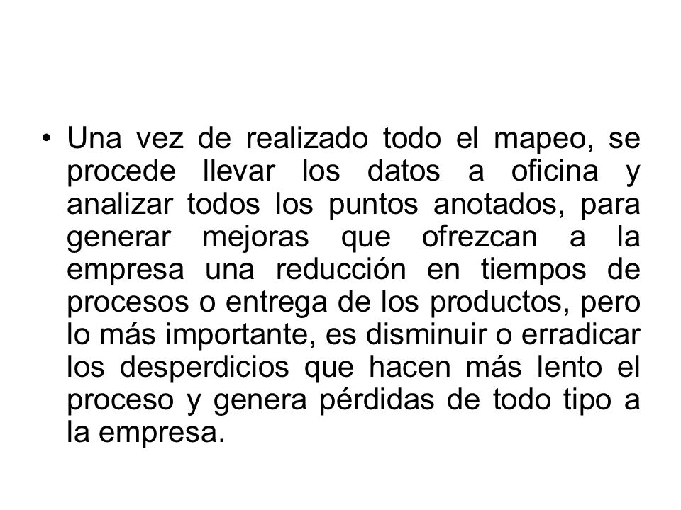 Una vez de realizado todo el mapeo, se procede llevar los datos a oficina y analizar todos los puntos anotados, para generar mejoras que ofrezcan a la empresa una reducción en tiempos de procesos o entrega de los productos, pero lo más importante, es disminuir o erradicar los desperdicios que hacen más lento el proceso y genera pérdidas de todo tipo a la empresa.
