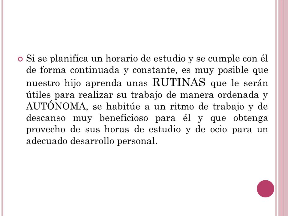 Si se planifica un horario de estudio y se cumple con él de forma continuada y constante, es muy posible que nuestro hijo aprenda unas RUTINAS que le serán útiles para realizar su trabajo de manera ordenada y AUTÓNOMA, se habitúe a un ritmo de trabajo y de descanso muy beneficioso para él y que obtenga provecho de sus horas de estudio y de ocio para un adecuado desarrollo personal.