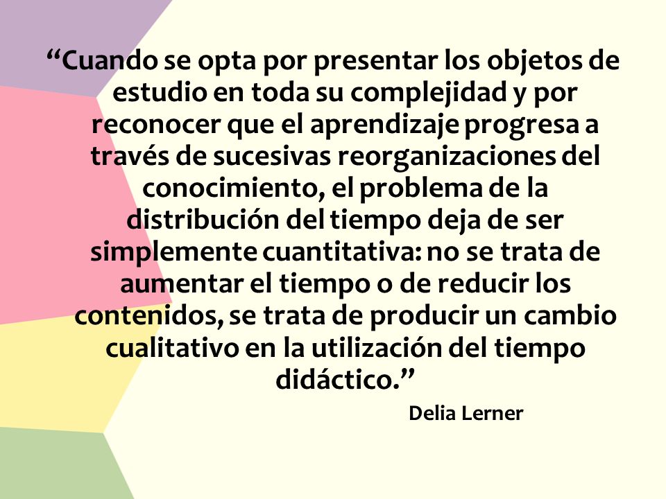 Cuando se opta por presentar los objetos de estudio en toda su complejidad y por reconocer que el aprendizaje progresa a través de sucesivas reorganizaciones del conocimiento, el problema de la distribución del tiempo deja de ser simplemente cuantitativa: no se trata de aumentar el tiempo o de reducir los contenidos, se trata de producir un cambio cualitativo en la utilización del tiempo didáctico.