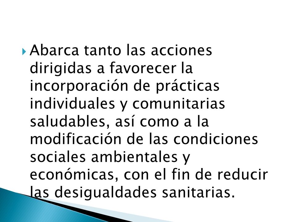 Abarca tanto las acciones dirigidas a favorecer la incorporación de prácticas individuales y comunitarias saludables, así como a la modificación de las condiciones sociales ambientales y económicas, con el fin de reducir las desigualdades sanitarias.