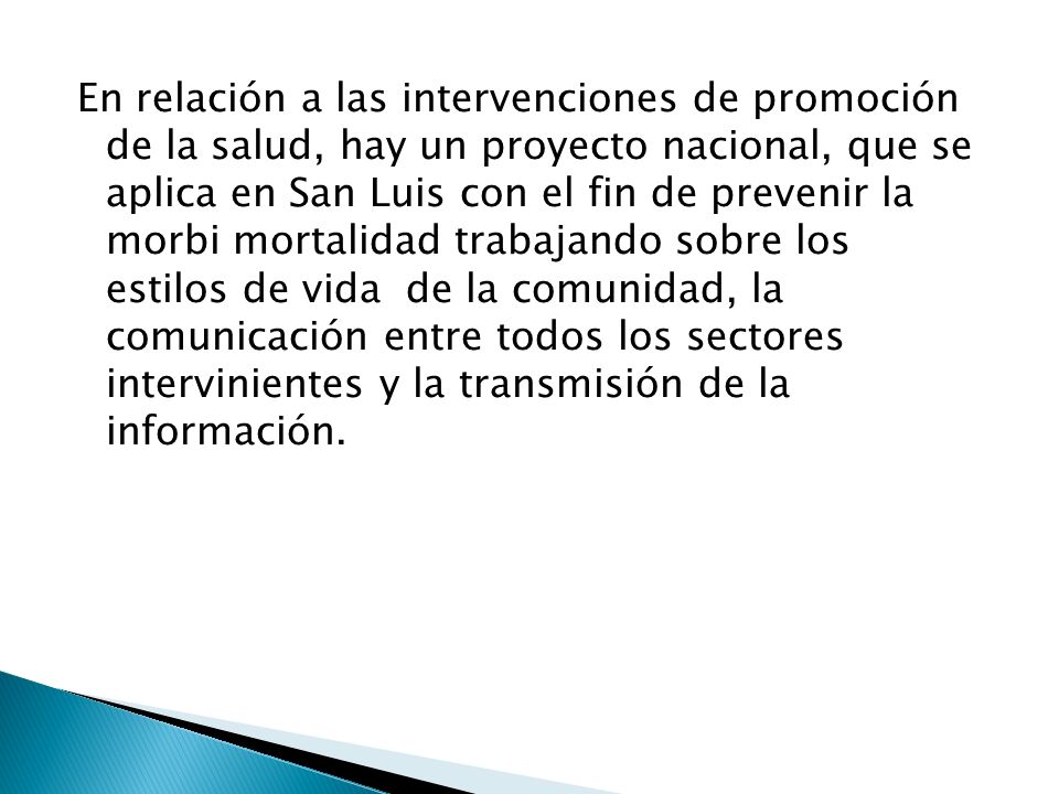 En relación a las intervenciones de promoción de la salud, hay un proyecto nacional, que se aplica en San Luis con el fin de prevenir la morbi mortalidad trabajando sobre los estilos de vida de la comunidad, la comunicación entre todos los sectores intervinientes y la transmisión de la información.