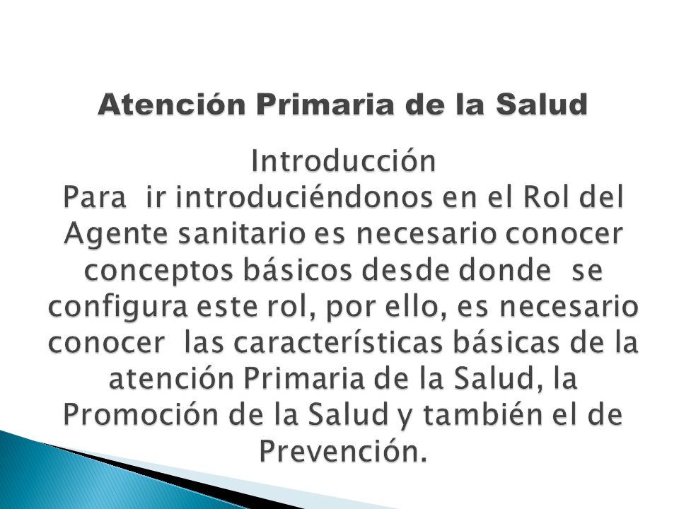 Atención Primaria de la Salud Introducción Para ir introduciéndonos en el Rol del Agente sanitario es necesario conocer conceptos básicos desde donde se configura este rol, por ello, es necesario conocer las características básicas de la atención Primaria de la Salud, la Promoción de la Salud y también el de Prevención.