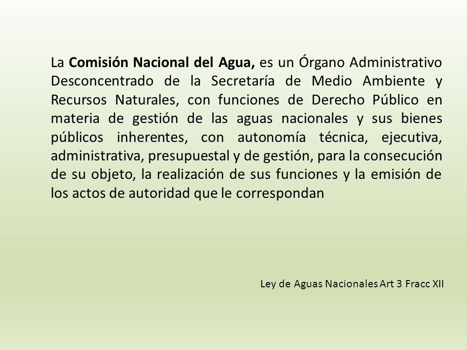 La Comisión Nacional del Agua, es un Órgano Administrativo Desconcentrado de la Secretaría de Medio Ambiente y Recursos Naturales, con funciones de Derecho Público en materia de gestión de las aguas nacionales y sus bienes públicos inherentes, con autonomía técnica, ejecutiva, administrativa, presupuestal y de gestión, para la consecución de su objeto, la realización de sus funciones y la emisión de los actos de autoridad que le correspondan