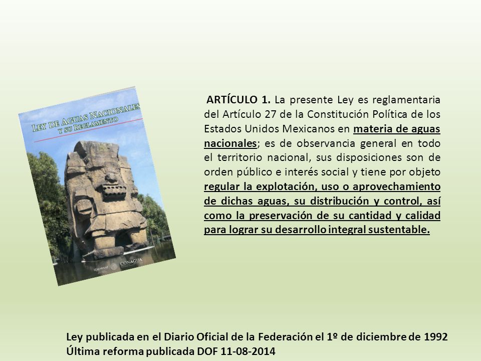 ARTÍCULO 1. La presente Ley es reglamentaria del Artículo 27 de la Constitución Política de los Estados Unidos Mexicanos en materia de aguas nacionales; es de observancia general en todo el territorio nacional, sus disposiciones son de orden público e interés social y tiene por objeto regular la explotación, uso o aprovechamiento de dichas aguas, su distribución y control, así como la preservación de su cantidad y calidad para lograr su desarrollo integral sustentable.