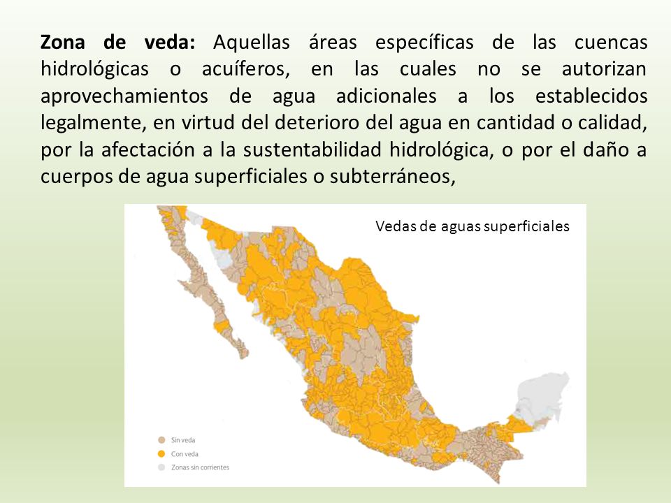 Zona de veda: Aquellas áreas específicas de las cuencas hidrológicas o acuíferos, en las cuales no se autorizan aprovechamientos de agua adicionales a los establecidos legalmente, en virtud del deterioro del agua en cantidad o calidad, por la afectación a la sustentabilidad hidrológica, o por el daño a cuerpos de agua superficiales o subterráneos,