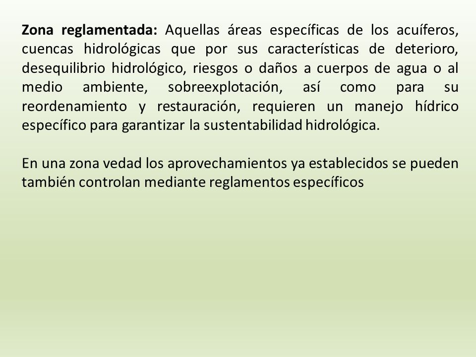 Zona reglamentada: Aquellas áreas específicas de los acuíferos, cuencas hidrológicas que por sus características de deterioro, desequilibrio hidrológico, riesgos o daños a cuerpos de agua o al medio ambiente, sobreexplotación, así como para su reordenamiento y restauración, requieren un manejo hídrico específico para garantizar la sustentabilidad hidrológica.