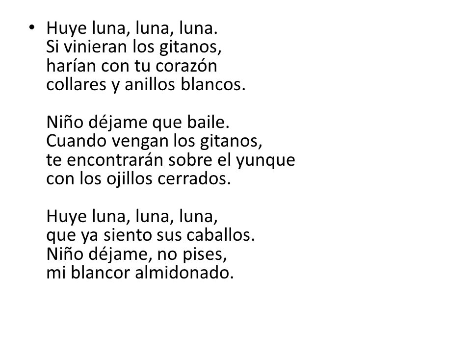 Huye luna, luna, luna. Si vinieran los gitanos, harían con tu corazón collares y anillos blancos. Niño déjame que baile. Cuando vengan los gitanos, te encontrarán sobre el yunque con los ojillos cerrados. Huye luna, luna, luna, que ya siento sus caballos. Niño déjame, no pises, mi blancor almidonado.