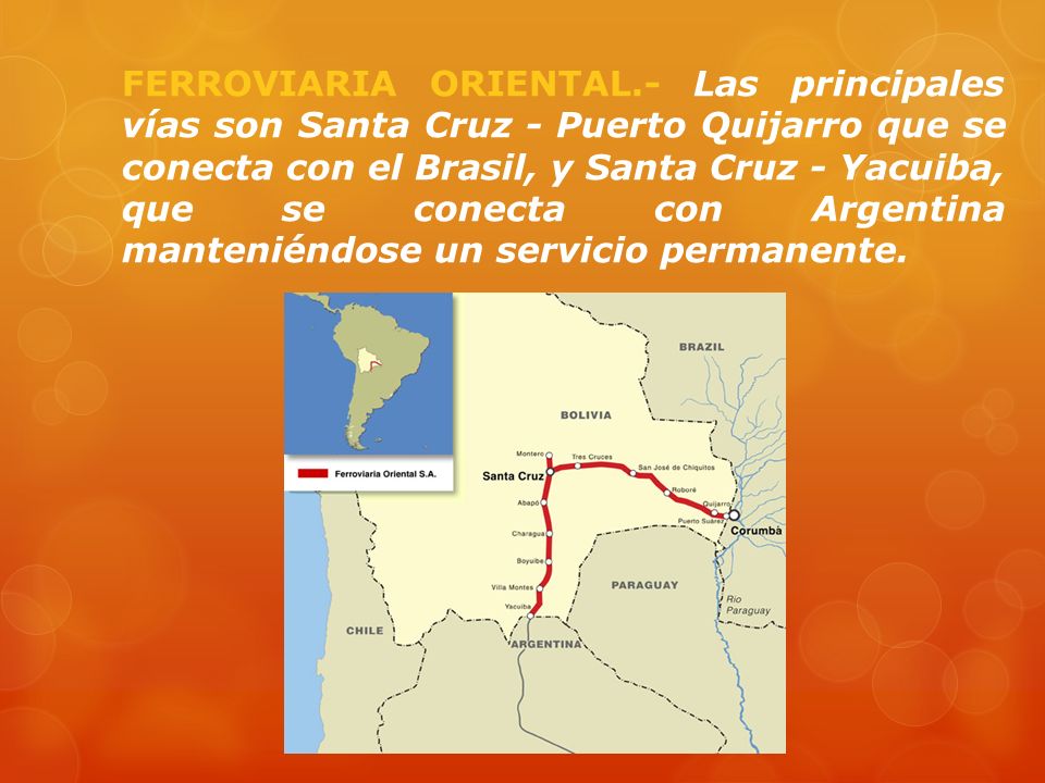 FERROVIARIA ORIENTAL.- Las principales vías son Santa Cruz - Puerto Quijarro que se conecta con el Brasil, y Santa Cruz - Yacuiba, que se conecta con Argentina manteniéndose un servicio permanente.