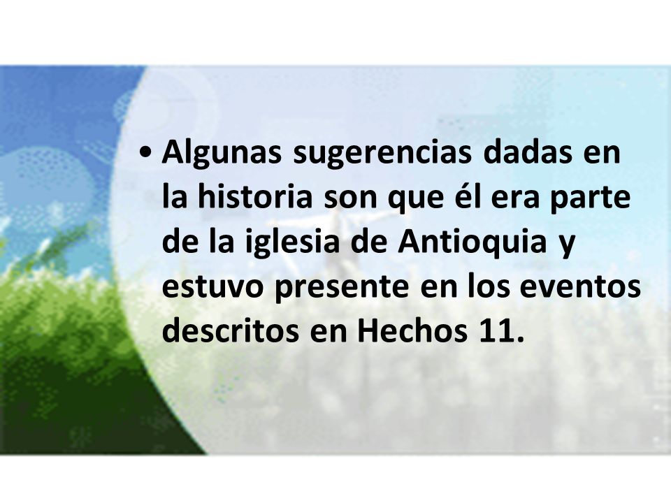 Algunas sugerencias dadas en la historia son que él era parte de la iglesia de Antioquia y estuvo presente en los eventos descritos en Hechos 11.
