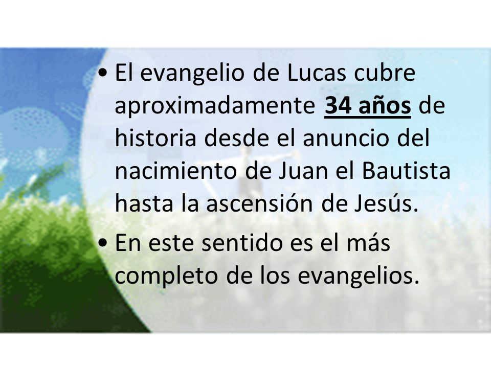 El evangelio de Lucas cubre aproximadamente 34 años de historia desde el anuncio del nacimiento de Juan el Bautista hasta la ascensión de Jesús.