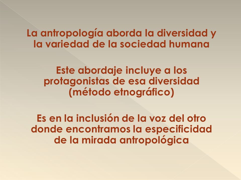 La antropología aborda la diversidad y la variedad de la sociedad humana Este abordaje incluye a los protagonistas de esa diversidad (método etnográfico) Es en la inclusión de la voz del otro donde encontramos la especificidad de la mirada antropológica