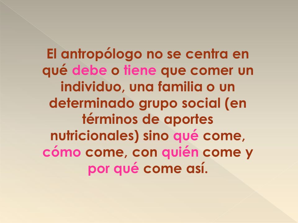 El antropólogo no se centra en qué debe o tiene que comer un individuo, una familia o un determinado grupo social (en términos de aportes nutricionales) sino qué come, cómo come, con quién come y por qué come así.