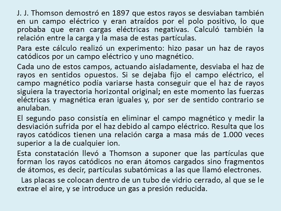 J. J. Thomson demostró en 1897 que estos rayos se desviaban también en un campo eléctrico y eran atraídos por el polo positivo, lo que probaba que eran cargas eléctricas negativas. Calculó también la relación entre la carga y la masa de estas partículas.