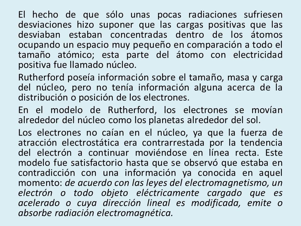 El hecho de que sólo unas pocas radiaciones sufriesen desviaciones hizo suponer que las cargas positivas que las desviaban estaban concentradas dentro de los átomos ocupando un espacio muy pequeño en comparación a todo el tamaño atómico; esta parte del átomo con electricidad positiva fue llamado núcleo.