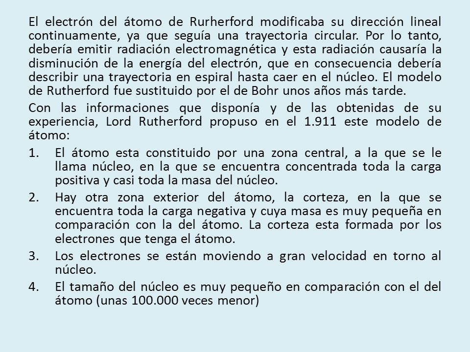El electrón del átomo de Rurherford modificaba su dirección lineal continuamente, ya que seguía una trayectoria circular. Por lo tanto, debería emitir radiación electromagnética y esta radiación causaría la disminución de la energía del electrón, que en consecuencia debería describir una trayectoria en espiral hasta caer en el núcleo. El modelo de Rutherford fue sustituido por el de Bohr unos años más tarde.