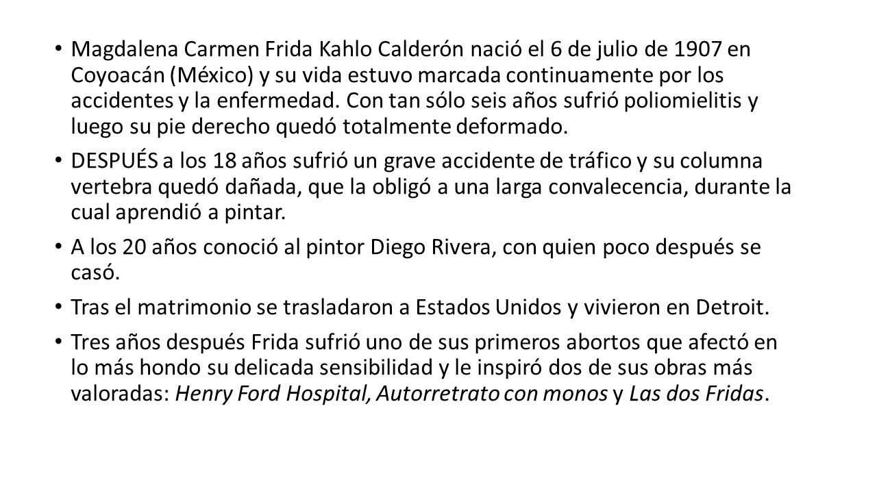 Magdalena Carmen Frida Kahlo Calderón nació el 6 de julio de 1907 en Coyoacán (México) y su vida estuvo marcada continuamente por los accidentes y la enfermedad. Con tan sólo seis años sufrió poliomielitis y luego su pie derecho quedó totalmente deformado.