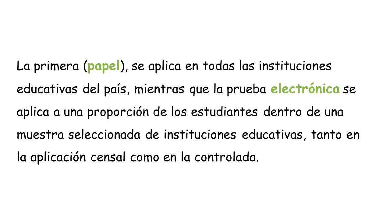 La primera (papel), se aplica en todas las instituciones educativas del país, mientras que la prueba electrónica se aplica a una proporción de los estudiantes dentro de una muestra seleccionada de instituciones educativas, tanto en la aplicación censal como en la controlada.