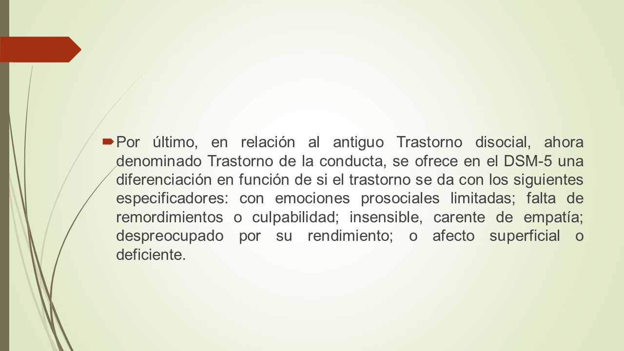Por último, en relación al antiguo Trastorno disocial, ahora denominado Trastorno de la conducta, se ofrece en el DSM-5 una diferenciación en función de si el trastorno se da con los siguientes especificadores: con emociones prosociales limitadas; falta de remordimientos o culpabilidad; insensible, carente de empatía; despreocupado por su rendimiento; o afecto superficial o deficiente.